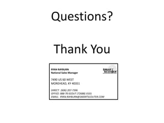 Questions? Thank You 
RYAN RAYBURN National Sales Manager 7490 US 60 WEST MOREHEAD, KY 40351 DIRECT: (606) 207-7396 OFFICE: 888-70-SCOUT (72688) X101 EMAIL: RYAN.RAYBURN@SMARTSCOUTER.COM 
