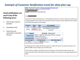 Example of Customer Notification email for data plan cap 
From: SmartScouter Support [mailto:Support@SmartScouter.com] 
Sent: Wednesday, November 14, 2012 11:36 AM 
To: wallacetile@aol.com 
Subject: SmartScouter: Data Usage Alert 
Dear Charles Wallace: 
Thank you for choosing SmartScouter. Your SmartScouter data plan is close to running out of data or has 
already exceeded its current plan. We recommend that you increase your plan. Below we have included 
some information about your data usage. 
Customer 
Id 
Reset 
Date 
Days 
left 
Auto-Upgrade? 
(You may provide us with special requests) 
220102 11/20/12 6 
Auto-Upgrade has not yet been 
requested 
Camera: B0112E0B - “River Cam 1” 
Wireless Plan: 
SPRINT - 50MG Plan $74.99/month fixed - estimate 
2500 Low Res pictures 
Last Connected: 11/14/12 11:03 AM (EST) (24) 
Current Usage % On Pace to Use: Avg. Daily Usage % 
81.1% 101.4% 3.4% 
*Report is current as of: 11/14/12 12:14 PM (EST) 
To change your plan, simply include your request in a reply to this email. You may also contact us at 1- 
888-707-2688 to make changes to your wireless plan. 
If your camera is unable to send pictures due to a data limit, it will continue to take and store new 
pictures and will transmit them when more data is available in your account. No overage charges will be 
billed. 
Email notifications are 
sent if any of the 
following occur: 
1. Close to plan cap (see 
example) 
2. Low Battery level 
3. Camera has not 
connected in more than 
24 hours. 
 