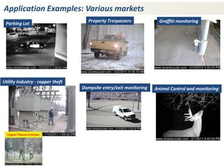 Application Examples: Various markets 
Animal Control and monitoring 
Utility Industry - copper theft 
Copper Thieves in Action 
Property Trespassers 
Dumpsite entry/exit monitoring 
Graffiti monitoring 
Parking Lot  