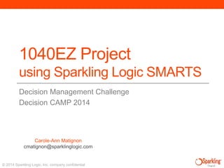 1040EZ Project 
using Sparkling Logic SMARTS 
Decision Management Challenge 
Decision CAMP 2014 
Carole-Ann Matignon 
cmatignon@sparklinglogic.com 
© 2014 Sparkling Logic, Inc. company confidential 
 