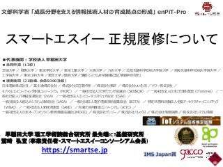 スマートエスイー 正規履修について
文部科学省 「成長分野を支える情報技術人材の育成拠点の形成」 enPiT-Pro
■代表機関：学校法人早稲田大学
■共同申請（13校）
茨城大学 ／ 群馬大学 ／ 東京学芸大学 ／ 東京工業大学 ／ 大阪大学 ／ 九州大学 ／ 北陸先端科学技術大学院大学 ／ 奈良先端科学技術大学院大学 ／
工学院大学 ／ 東京工科大学 ／東洋大学／鶴見大学／情報・システム研究機構(国立情報学研究所)
■連携機関（21組織、会員5000社超）
日本電気株式会社 ／ 富士通株式会社 ／ 株式会社日立製作所 ／ 株式会社東芝 ／ 株式会社いい生活 ／ ヤフー株式会社 ／
モバイルコンピューティング推進コンソーシアム（MCPC） ／ 一般社団法人次世代センサ協議会（SENSOR） ／ 一般社団法人日本IT団体連盟（ITrenmei） ／ 一
般社団法人IT検証産業協会（IVIA） ／一般社団法人コンピュータソフトウェア協会（CSAJ）／
一般社団法人組込みシステム技術協会（JASA） ／ 一般社団法人電子情報技術産業協会（JEITA） ／ 特定非営利活動法人全脳アーキテクチャ・イニシアティブ
（WBAI） ／ 一般社団法人新経済連盟（JANE） ／先端IT活用推進コンソーシアム（AITC）／
一般社団法人日本オープンオンライン教育推進協議会(JMOOC) ／ 株式会社デンソー ／ 株式会社ハレックス ／ 株式会社情報医療 ／ 株式会社システム情報
早稲田大学 理工学術院総合研究所 最先端ICT基盤研究所
鷲崎 弘宜 (事業責任者・スマートエスイーコンソーシアム会長)
https://smartse.jp
 