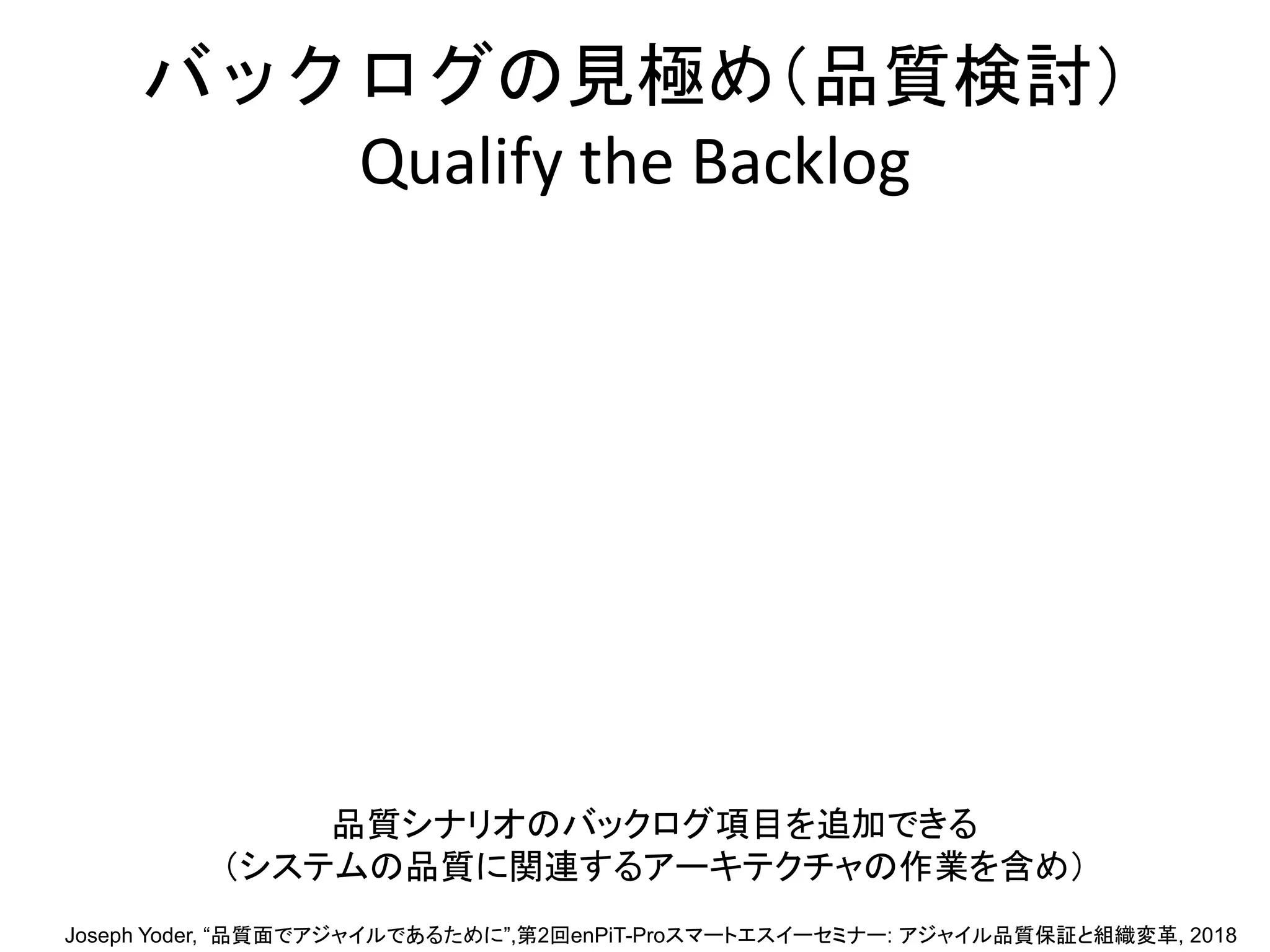 バックログの見極め（品質検討）
Qualify the Backlog
品質シナリオのバックログ項目を追加できる
（システムの品質に関連するアーキテクチャの作業を含め）
Joseph Yoder, “品質面でアジャイルであるために”,第2回enPiT-Proスマートエスイーセミナー: アジャイル品質保証と組織変革, 2018
 