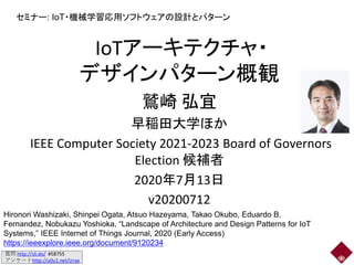 質問 http://sli.do/ #58755
アンケートhttp://u0u1.net/Urae
IoTアーキテクチャ・
デザインパターン概観
鷲崎 弘宜
早稲田大学ほか
IEEE Computer Society 2021-2023 Board of Governors
Election 候補者
2020年7月13日
v20200712
セミナー: IoT・機械学習応用ソフトウェアの設計とパターン
Hironori Washizaki, Shinpei Ogata, Atsuo Hazeyama, Takao Okubo, Eduardo B.
Fernandez, Nobukazu Yoshioka, “Landscape of Architecture and Design Patterns for IoT
Systems,” IEEE Internet of Things Journal, 2020 (Early Access)
https://ieeexplore.ieee.org/document/9120234
 
