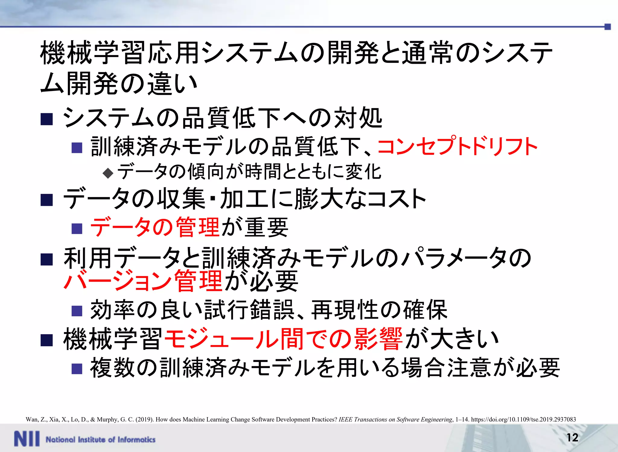 12
機械学習応用システムの開発と通常のシステ
ム開発の違い
n システムの品質低下への対処
n 訓練済みモデルの品質低下、コンセプトドリフト
u データの傾向が時間とともに変化
n データの収集・加工に膨大なコスト
n データの管理が重要
n 利用データと訓練済みモデルのパラメータの
バージョン管理が必要
n 効率の良い試行錯誤、再現性の確保
n 機械学習モジュール間での影響が大きい
n 複数の訓練済みモデルを用いる場合注意が必要
Wan, Z., Xia, X., Lo, D., & Murphy, G. C. (2019). How does Machine Learning Change Software Development Practices? IEEE Transactions on Software Engineering, 1–14. https://doi.org/10.1109/tse.2019.2937083
 