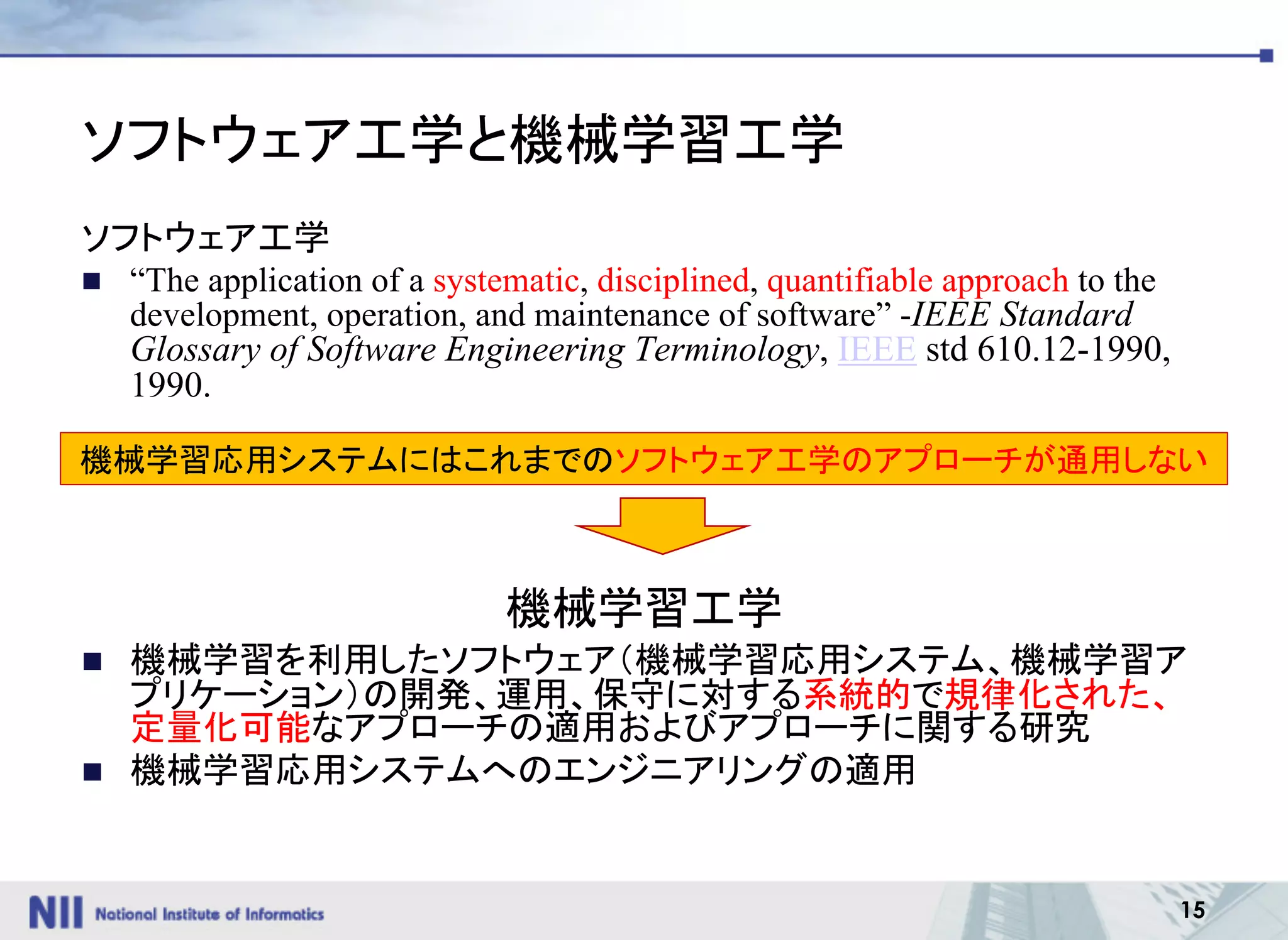 15
ソフトウェア工学と機械学習工学
ソフトウェア工学
n “The application of a systematic, disciplined, quantifiable approach to the
development, operation, and maintenance of software” -IEEE Standard
Glossary of Software Engineering Terminology, IEEE std 610.12-1990,
1990.
機械学習工学
n 機械学習を利用したソフトウェア（機械学習応用システム、機械学習ア
プリケーション）の開発、運用、保守に対する系統的で規律化された、
定量化可能なアプローチの適用およびアプローチに関する研究
n 機械学習応用システムへのエンジニアリングの適用
機械学習応用システムにはこれまでのソフトウェア工学のアプローチが通用しない
 