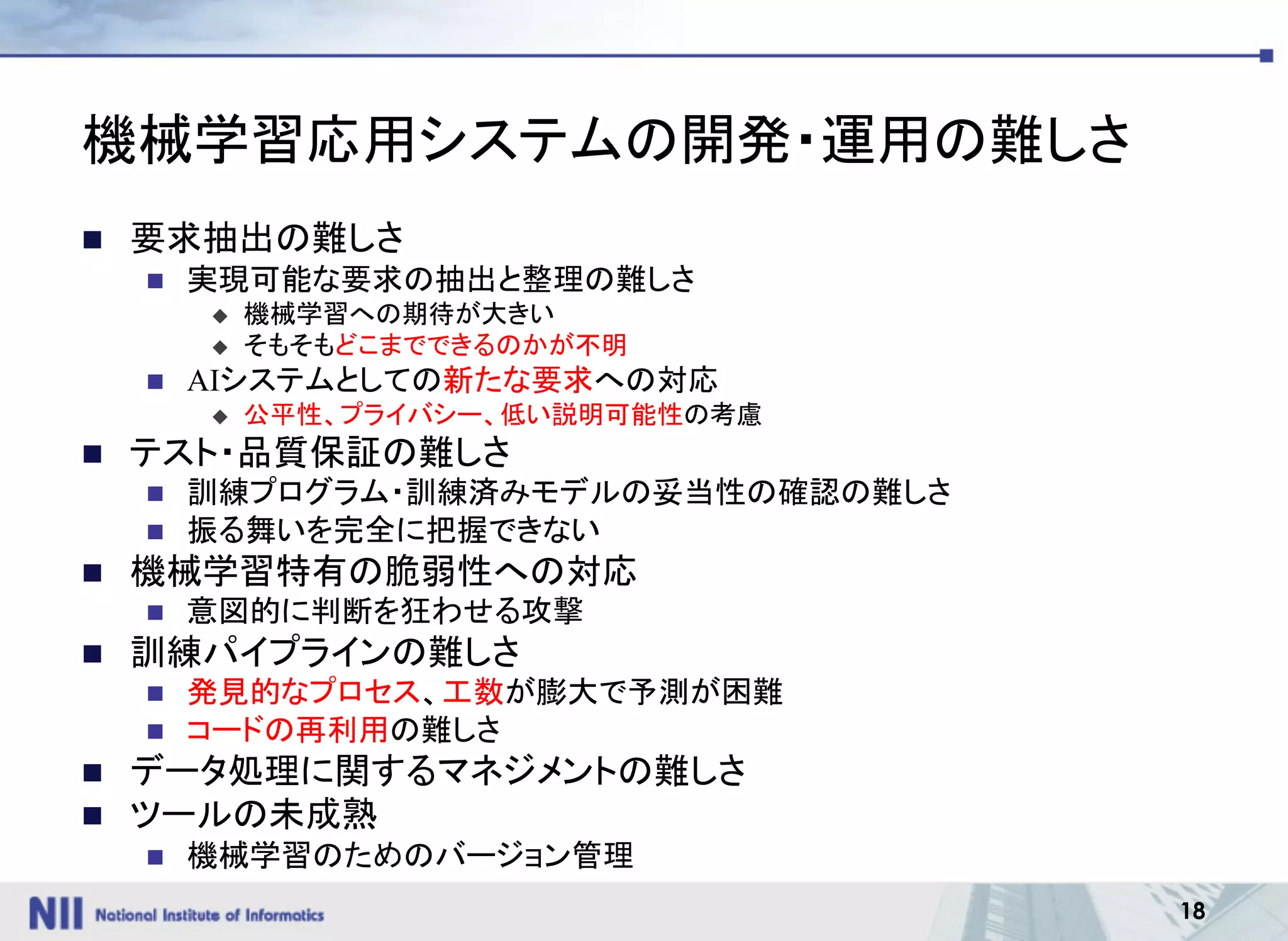 18
機械学習応用システムの開発・運用の難しさ
n 要求抽出の難しさ
n 実現可能な要求の抽出と整理の難しさ
u 機械学習への期待が大きい
u そもそもどこまでできるのかが不明
n AIシステムとしての新たな要求への対応
u 公平性、プライバシー、低い説明可能性の考慮
n テスト・品質保証の難しさ
n 訓練プログラム・訓練済みモデルの妥当性の確認の難しさ
n 振る舞いを完全に把握できない
n 機械学習特有の脆弱性への対応
n 意図的に判断を狂わせる攻撃
n 訓練パイプラインの難しさ
n 発見的なプロセス、工数が膨大で予測が困難
n コードの再利用の難しさ
n データ処理に関するマネジメントの難しさ
n ツールの未成熟
n 機械学習のためのバージョン管理
 