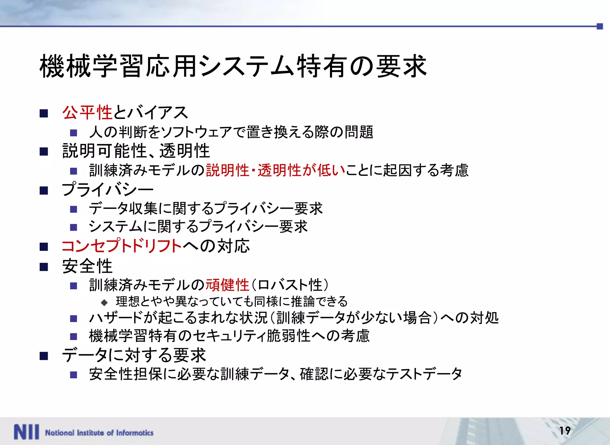 19
機械学習応用システム特有の要求
n 公平性とバイアス
n 人の判断をソフトウェアで置き換える際の問題
n 説明可能性、透明性
n 訓練済みモデルの説明性・透明性が低いことに起因する考慮
n プライバシー
n データ収集に関するプライバシー要求
n システムに関するプライバシー要求
n コンセプトドリフトへの対応
n 安全性
n 訓練済みモデルの頑健性（ロバスト性）
u 理想とやや異なっていても同様に推論できる
n ハザードが起こるまれな状況（訓練データが少ない場合）への対処
n 機械学習特有のセキュリティ脆弱性への考慮
n データに対する要求
n 安全性担保に必要な訓練データ、確認に必要なテストデータ
 