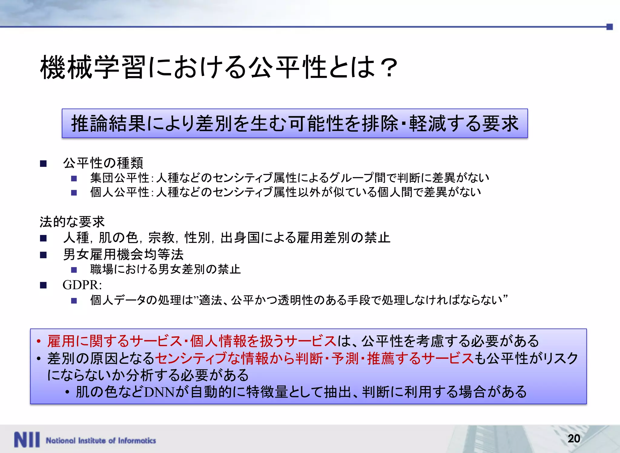 20
機械学習における公平性とは？
n 公平性の種類
n 集団公平性：人種などのセンシティブ属性によるグループ間で判断に差異がない
n 個人公平性：人種などのセンシティブ属性以外が似ている個人間で差異がない
法的な要求
n 人種，肌の色，宗教，性別，出身国による雇用差別の禁止
n 男女雇用機会均等法
n 職場における男女差別の禁止
n GDPR:
n 個人データの処理は”適法、公平かつ透明性のある手段で処理しなければならない”
推論結果により差別を生む可能性を排除・軽減する要求
• 雇用に関するサービス・個人情報を扱うサービスは、公平性を考慮する必要がある
• 差別の原因となるセンシティブな情報から判断・予測・推薦するサービスも公平性がリスク
にならないか分析する必要がある
• 肌の色などDNNが自動的に特徴量として抽出、判断に利用する場合がある
 