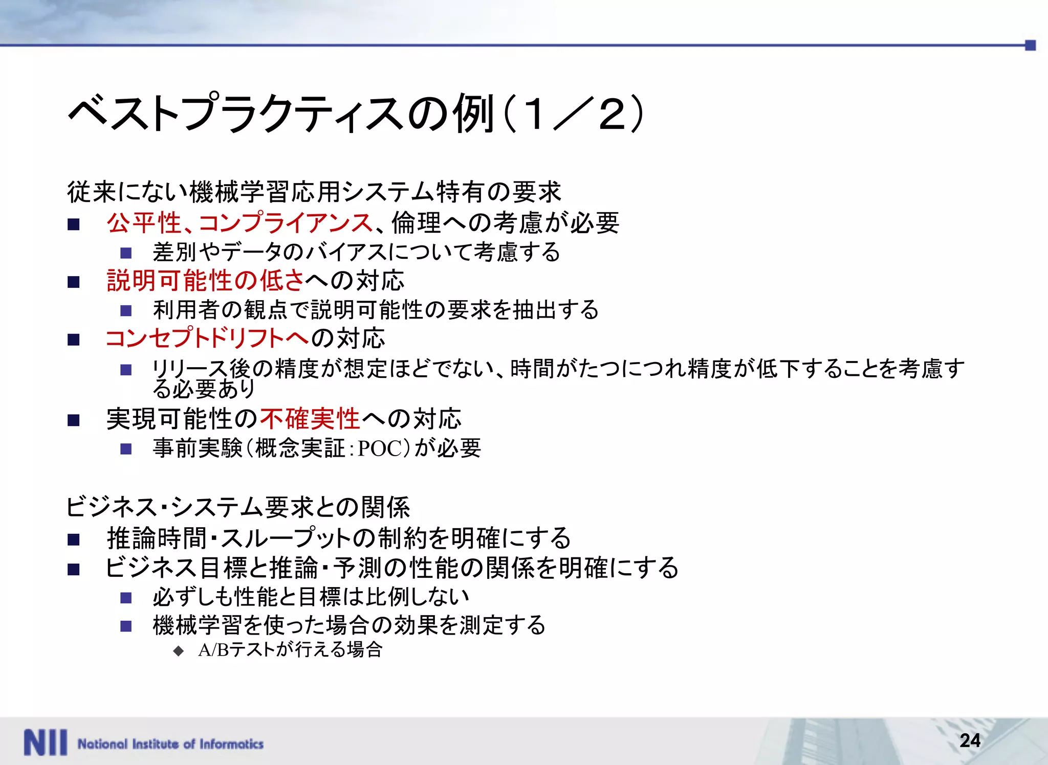 24
ベストプラクティスの例（１／２）
従来にない機械学習応用システム特有の要求
n 公平性、コンプライアンス、倫理への考慮が必要
n 差別やデータのバイアスについて考慮する
n 説明可能性の低さへの対応
n 利用者の観点で説明可能性の要求を抽出する
n コンセプトドリフトへの対応
n リリース後の精度が想定ほどでない、時間がたつにつれ精度が低下することを考慮す
る必要あり
n 実現可能性の不確実性への対応
n 事前実験（概念実証：POC）が必要
ビジネス・システム要求との関係
n 推論時間・スループットの制約を明確にする
n ビジネス目標と推論・予測の性能の関係を明確にする
n 必ずしも性能と目標は比例しない
n 機械学習を使った場合の効果を測定する
u A/Bテストが行える場合
 