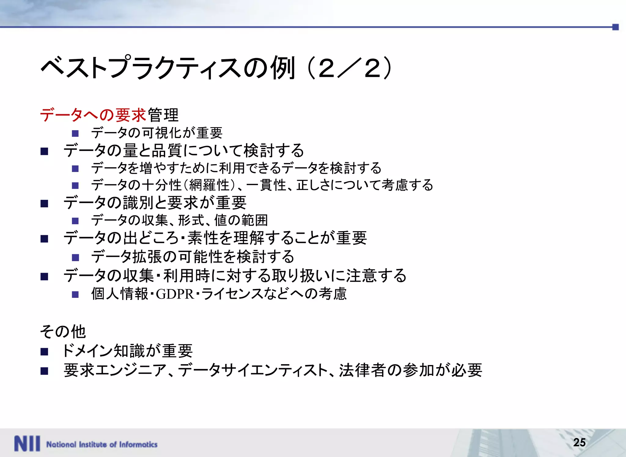 25
ベストプラクティスの例 （２／２）
データへの要求管理
n データの可視化が重要
n データの量と品質について検討する
n データを増やすために利用できるデータを検討する
n データの十分性（網羅性）、一貫性、正しさについて考慮する
n データの識別と要求が重要
n データの収集、形式、値の範囲
n データの出どころ・素性を理解することが重要
n データ拡張の可能性を検討する
n データの収集・利用時に対する取り扱いに注意する
n 個人情報・GDPR・ライセンスなどへの考慮
その他
n ドメイン知識が重要
n 要求エンジニア、データサイエンティスト、法律者の参加が必要
 