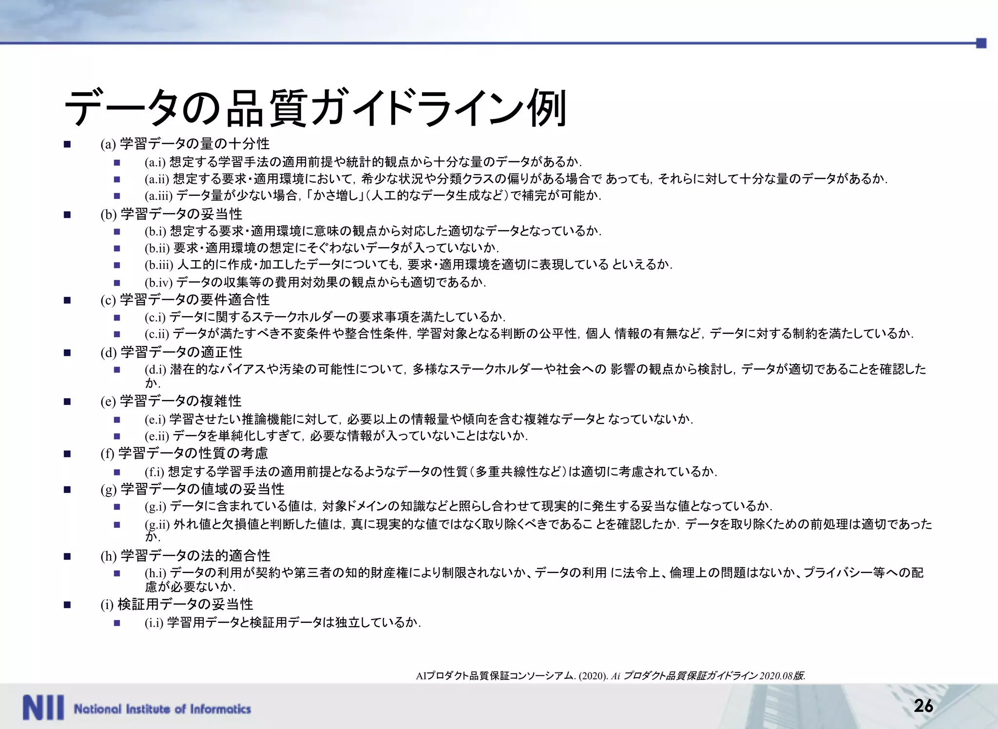 26
データの品質ガイドライン例
n (a) 学習データの量の十分性
n (a.i) 想定する学習手法の適用前提や統計的観点から十分な量のデータがあるか．
n (a.ii) 想定する要求・適用環境において，希少な状況や分類クラスの偏りがある場合で あっても，それらに対して十分な量のデータがあるか．
n (a.iii) データ量が少ない場合，「かさ増し」（人工的なデータ生成など）で補完が可能か．
n (b) 学習データの妥当性
n (b.i) 想定する要求・適用環境に意味の観点から対応した適切なデータとなっているか．
n (b.ii) 要求・適用環境の想定にそぐわないデータが入っていないか．
n (b.iii) 人工的に作成・加工したデータについても，要求・適用環境を適切に表現している といえるか．
n (b.iv) データの収集等の費用対効果の観点からも適切であるか．
n (c) 学習データの要件適合性
n (c.i) データに関するステークホルダーの要求事項を満たしているか．
n (c.ii) データが満たすべき不変条件や整合性条件，学習対象となる判断の公平性，個人 情報の有無など，データに対する制約を満たしているか．
n (d) 学習データの適正性
n (d.i) 潜在的なバイアスや汚染の可能性について，多様なステークホルダーや社会への 影響の観点から検討し，データが適切であることを確認した
か．
n (e) 学習データの複雑性
n (e.i) 学習させたい推論機能に対して，必要以上の情報量や傾向を含む複雑なデータと なっていないか．
n (e.ii) データを単純化しすぎて，必要な情報が入っていないことはないか．
n (f) 学習データの性質の考慮
n (f.i) 想定する学習手法の適用前提となるようなデータの性質（多重共線性など）は適切に考慮されているか．
n (g) 学習データの値域の妥当性
n (g.i) データに含まれている値は，対象ドメインの知識などと照らし合わせて現実的に発生する妥当な値となっているか．
n (g.ii) 外れ値と欠損値と判断した値は，真に現実的な値ではなく取り除くべきであるこ とを確認したか．データを取り除くための前処理は適切であった
か．
n (h) 学習データの法的適合性
n (h.i) データの利用が契約や第三者の知的財産権により制限されないか、データの利用 に法令上、倫理上の問題はないか、プライバシー等への配
慮が必要ないか．
n (i) 検証用データの妥当性
n (i.i) 学習用データと検証用データは独立しているか．
AIプロダクト品質保証コンソーシアム. (2020). Ai プロダクト品質保証ガイドライン 2020.08版.
 