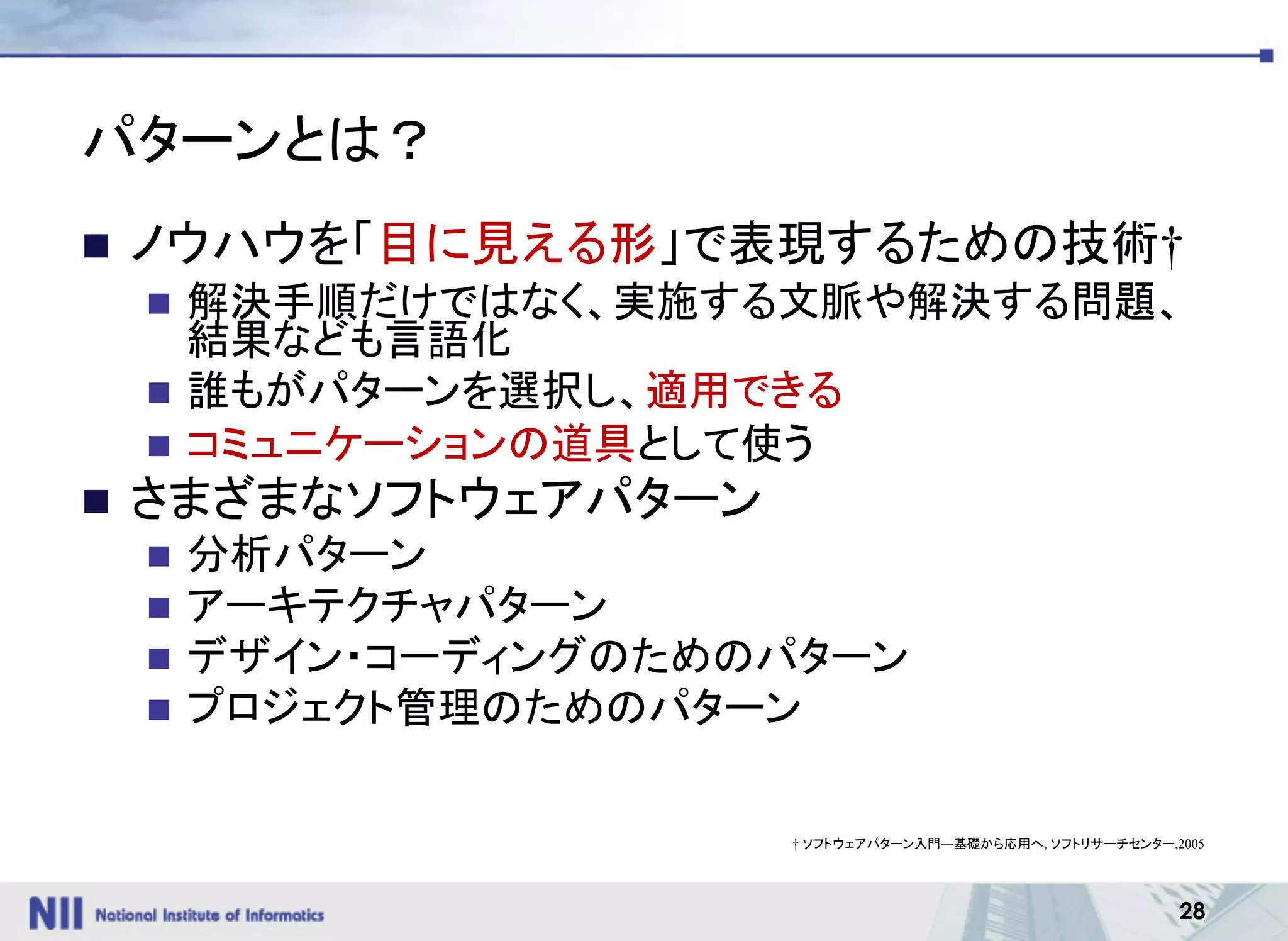 28
パターンとは？
n ノウハウを「目に見える形」で表現するための技術†
n 解決手順だけではなく、実施する文脈や解決する問題、
結果なども言語化
n 誰もがパターンを選択し、適用できる
n コミュニケーションの道具として使う
n さまざまなソフトウェアパターン
n 分析パターン
n アーキテクチャパターン
n デザイン・コーディングのためのパターン
n プロジェクト管理のためのパターン
† ソフトウェアパターン入門―基礎から応用へ, ソフトリサーチセンター,2005
 
