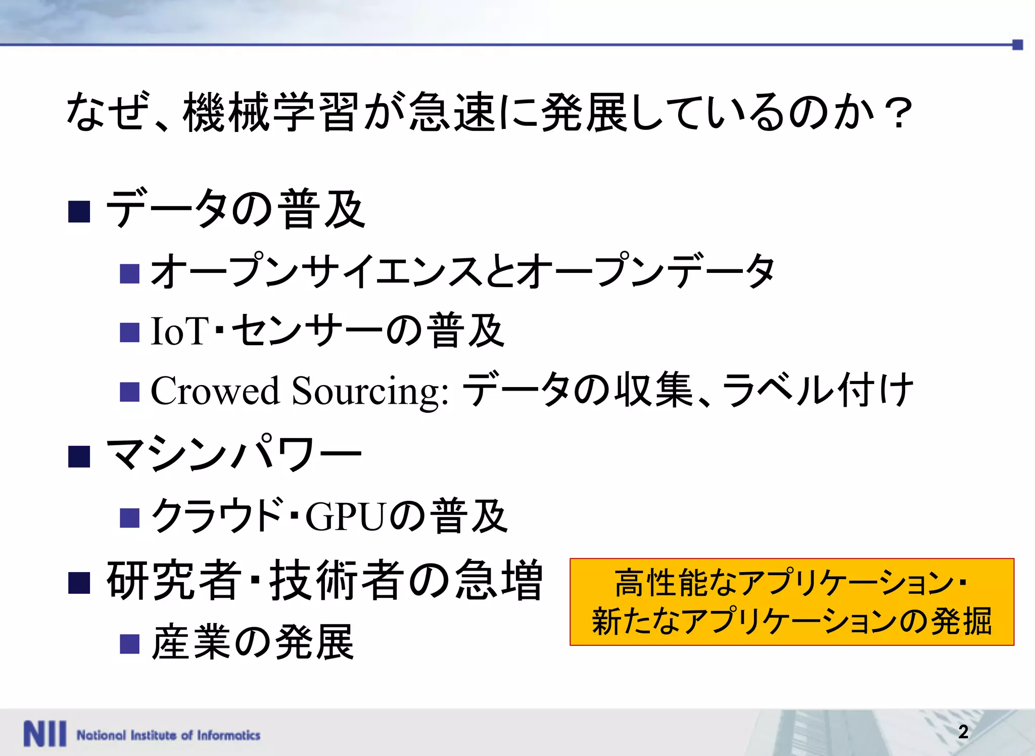 2
なぜ、機械学習が急速に発展しているのか？
n データの普及
n オープンサイエンスとオープンデータ
n IoT・センサーの普及
n Crowed Sourcing: データの収集、ラベル付け
n マシンパワー
n クラウド・GPUの普及
n 研究者・技術者の急増
n 産業の発展
高性能なアプリケーション・
新たなアプリケーションの発掘
 