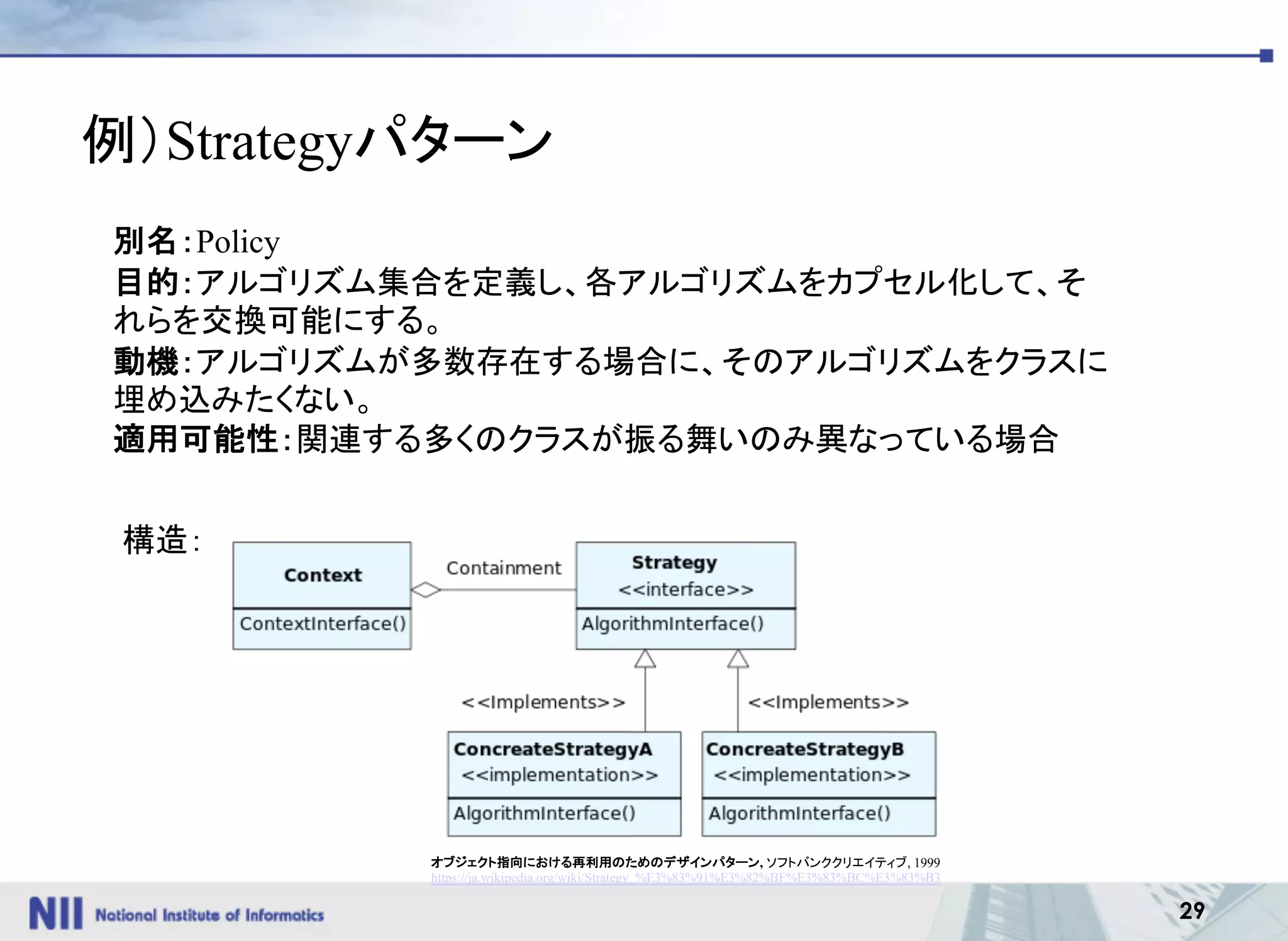 29
例）Strategyパターン
オブジェクト指向における再利用のためのデザインパターン, ソフトバンククリエイティブ, 1999
https://ja.wikipedia.org/wiki/Strategy_%E3%83%91%E3%82%BF%E3%83%BC%E3%83%B3
別名：Policy
目的：アルゴリズム集合を定義し、各アルゴリズムをカプセル化して、そ
れらを交換可能にする。
動機：アルゴリズムが多数存在する場合に、そのアルゴリズムをクラスに
埋め込みたくない。
適用可能性：関連する多くのクラスが振る舞いのみ異なっている場合
構造：
 