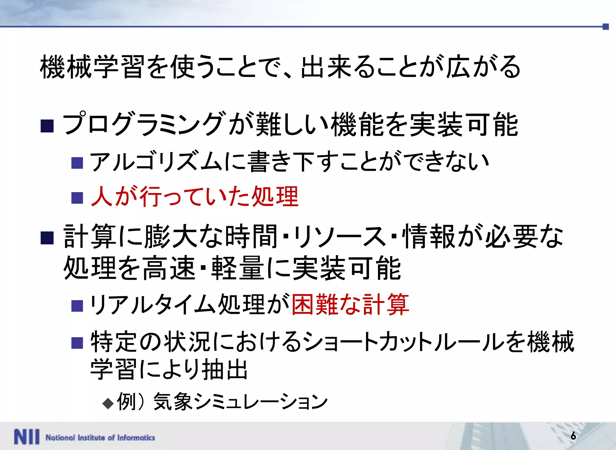 6
機械学習を使うことで、出来ることが広がる
n プログラミングが難しい機能を実装可能
n アルゴリズムに書き下すことができない
n 人が行っていた処理
n 計算に膨大な時間・リソース・情報が必要な
処理を高速・軽量に実装可能
n リアルタイム処理が困難な計算
n 特定の状況におけるショートカットルールを機械
学習により抽出
u例） 気象シミュレーション
 
