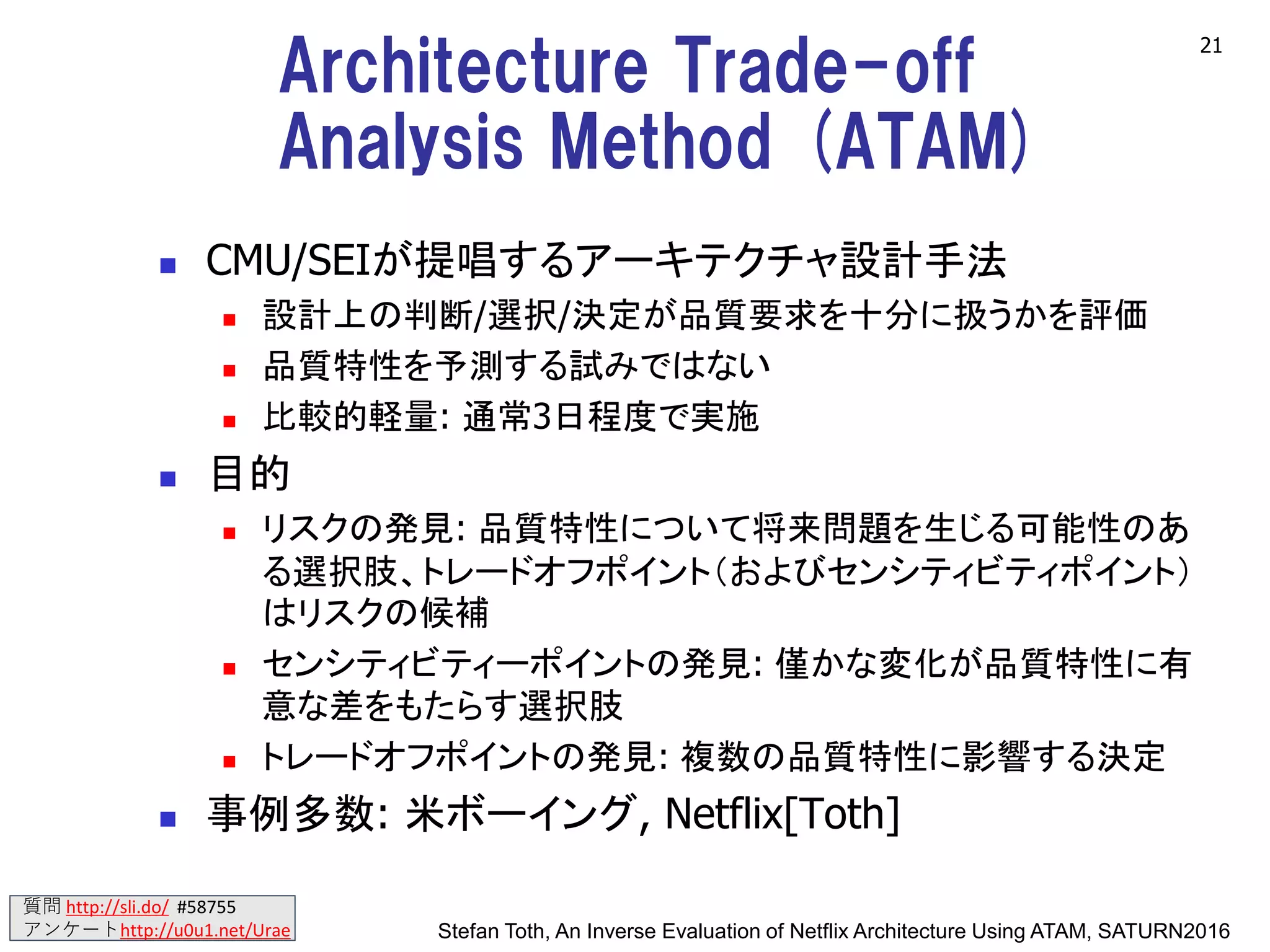 質問 http://sli.do/ #58755
アンケートhttp://u0u1.net/Urae
Architecture Trade-off
Analysis Method (ATAM)
◼ CMU/SEIが提唱するアーキテクチャ設計手法
◼ 設計上の判断/選択/決定が品質要求を十分に扱うかを評価
◼ 品質特性を予測する試みではない
◼ 比較的軽量: 通常3日程度で実施
◼ 目的
◼ リスクの発見: 品質特性について将来問題を生じる可能性のあ
る選択肢、トレードオフポイント（およびセンシティビティポイント）
はリスクの候補
◼ センシティビティーポイントの発見: 僅かな変化が品質特性に有
意な差をもたらす選択肢
◼ トレードオフポイントの発見: 複数の品質特性に影響する決定
◼ 事例多数: 米ボーイング, Netflix[Toth]
21
Stefan Toth, An Inverse Evaluation of Netflix Architecture Using ATAM, SATURN2016
 