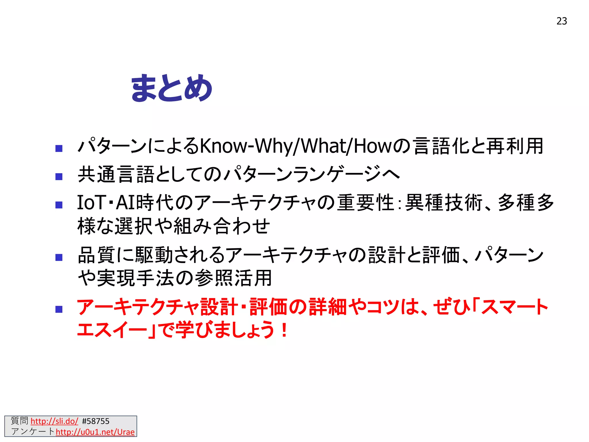 質問 http://sli.do/ #58755
アンケートhttp://u0u1.net/Urae
まとめ
◼ パターンによるKnow-Why/What/Howの言語化と再利用
◼ 共通言語としてのパターンランゲージへ
◼ IoT・AI時代のアーキテクチャの重要性：異種技術、多種多
様な選択や組み合わせ
◼ 品質に駆動されるアーキテクチャの設計と評価、パターン
や実現手法の参照活用
◼ アーキテクチャ設計・評価の詳細やコツは、ぜひ「スマート
エスイー」で学びましょう！
23
 