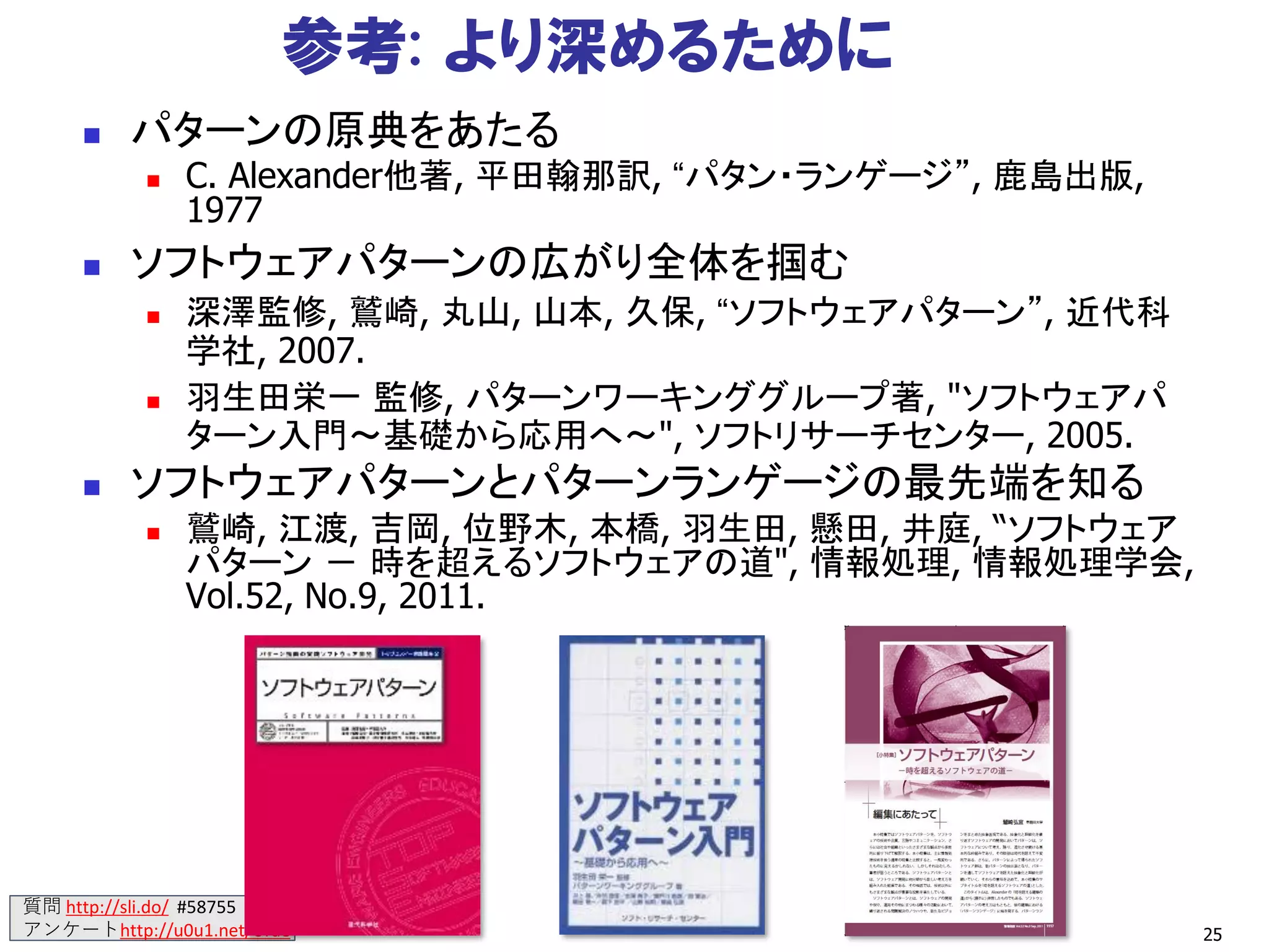 質問 http://sli.do/ #58755
アンケートhttp://u0u1.net/Urae 25
参考: より深めるために
◼ パターンの原典をあたる
◼ C. Alexander他著, 平田翰那訳, “パタン・ランゲージ”, 鹿島出版,
1977
◼ ソフトウェアパターンの広がり全体を掴む
◼ 深澤監修, 鷲崎, 丸山, 山本, 久保, “ソフトウェアパターン”, 近代科
学社, 2007.
◼ 羽生田栄一 監修, パターンワーキンググループ著, "ソフトウェアパ
ターン入門～基礎から応用へ～", ソフトリサーチセンター, 2005.
◼ ソフトウェアパターンとパターンランゲージの最先端を知る
◼ 鷲崎, 江渡, 吉岡, 位野木, 本橋, 羽生田, 懸田, 井庭, “ソフトウェア
パターン － 時を超えるソフトウェアの道", 情報処理, 情報処理学会,
Vol.52, No.9, 2011.
 