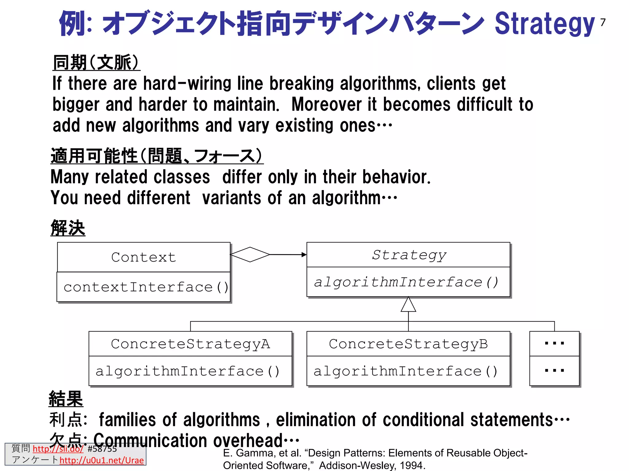質問 http://sli.do/ #58755
アンケートhttp://u0u1.net/Urae
例: オブジェクト指向デザインパターン Strategy
Context Strategy
algorithmInterface()
ConcreteStrategyA
algorithmInterface()
ConcreteStrategyB
algorithmInterface()
・・・
・・・
contextInterface()
解決
同期（文脈）
If there are hard-wiring line breaking algorithms, clients get
bigger and harder to maintain. Moreover it becomes difficult to
add new algorithms and vary existing ones…
適用可能性（問題、フォース）
Many related classes differ only in their behavior.
You need different variants of an algorithm…
結果
利点: families of algorithms , elimination of conditional statements…
欠点: Communication overhead…
E. Gamma, et al. “Design Patterns: Elements of Reusable Object-
Oriented Software,” Addison-Wesley, 1994.
7
 