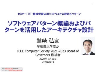 質問 http://sli.do/ #58755
アンケートhttp://u0u1.net/Urae
1
セミナー: IoT・機械学習応用ソフトウェアの設計とパターン
ソフトウェアパターン概論およびパ
ターンを活用したアーキテクチャ設計
鷲崎 弘宜
早稲田大学ほか
IEEE Computer Society 2021-2023 Board of
Governors 候補者
2020年 7月13日
v20200713
 