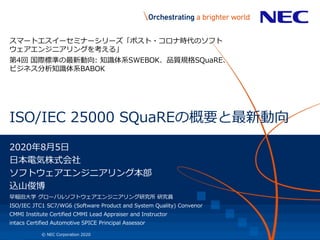 1 © NEC Corporation 2020
ISO/IEC 25000 SQuaREの概要と最新動向
スマートエスイーセミナーシリーズ「ポスト・コロナ時代のソフト
ウェアエンジニアリングを考える」
第4回 国際標準の最新動向: 知識体系SWEBOK、品質規格SQuaRE、
ビジネス分析知識体系BABOK
2020年8月5日
日本電気株式会社
ソフトウェアエンジニアリング本部
込山俊博
早稲田大学 グローバルソフトウェアエンジニアリング研究所 研究員
ISO/IEC JTC1 SC7/WG6 (Software Product and System Quality) Convenor
CMMI Institute Certified CMMI Lead Appraiser and Instructor
intacs Certified Automotive SPICE Principal Assessor
 