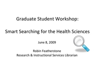 Graduate Student Workshop: Smart Searching for the Health Sciences June 8, 2009 Robin Featherstone Research & Instructional Services Librarian 