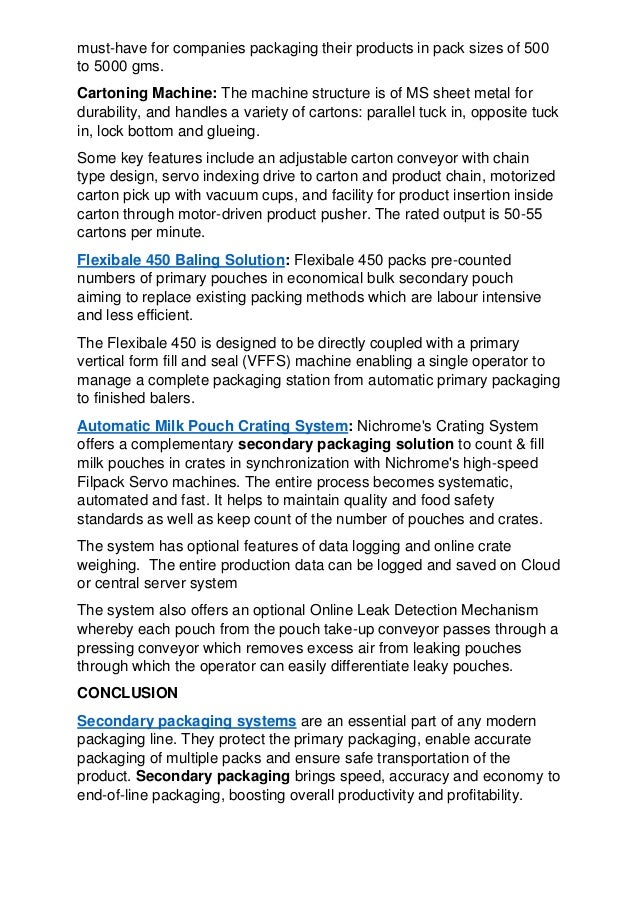 must-have for companies packaging their products in pack sizes of 500
to 5000 gms.
Cartoning Machine: The machine structure is of MS sheet metal for
durability, and handles a variety of cartons: parallel tuck in, opposite tuck
in, lock bottom and glueing.
Some key features include an adjustable carton conveyor with chain
type design, servo indexing drive to carton and product chain, motorized
carton pick up with vacuum cups, and facility for product insertion inside
carton through motor-driven product pusher. The rated output is 50-55
cartons per minute.
Flexibale 450 Baling Solution: Flexibale 450 packs pre-counted
numbers of primary pouches in economical bulk secondary pouch
aiming to replace existing packing methods which are labour intensive
and less efficient.
The Flexibale 450 is designed to be directly coupled with a primary
vertical form fill and seal (VFFS) machine enabling a single operator to
manage a complete packaging station from automatic primary packaging
to finished balers.
Automatic Milk Pouch Crating System: Nichrome's Crating System
offers a complementary secondary packaging solution to count & fill
milk pouches in crates in synchronization with Nichrome's high-speed
Filpack Servo machines. The entire process becomes systematic,
automated and fast. It helps to maintain quality and food safety
standards as well as keep count of the number of pouches and crates.
The system has optional features of data logging and online crate
weighing. The entire production data can be logged and saved on Cloud
or central server system
The system also offers an optional Online Leak Detection Mechanism
whereby each pouch from the pouch take-up conveyor passes through a
pressing conveyor which removes excess air from leaking pouches
through which the operator can easily differentiate leaky pouches.
CONCLUSION
Secondary packaging systems are an essential part of any modern
packaging line. They protect the primary packaging, enable accurate
packaging of multiple packs and ensure safe transportation of the
product. Secondary packaging brings speed, accuracy and economy to
end-of-line packaging, boosting overall productivity and profitability.
 