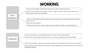 Turn
Indicator
1)The microcontroller continuously monitors the rider’s head movement.
2)When the rider tilts their head to the left or right, the sensor detects this motion and
send a signal to the microcontroller.
3)The microcontroller processes the signal and activates the corresponding LAD intended
direction on
the back of the helmet.
4)This provides a clear visual to other road users about the rider’s intended direction.
WORKING
Interlock
1) The buckle sensor continuously monitors the status of the helmet buckle.
2) When the rider buckles the helmet, the sensor sends a signal to the microcontroller.
3)The microcontroller releases the interlock mechanism, allowing the key sockat to be activated .
4)If the helmet is not buckled, the interlock remains engaged, preventing the key from turning and
starting the vehicle .
 