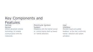Key Components and
Featuíes
Helmet
Sensoí
Utilizes advanced wiíeless
technology foí íeliable
communication with the
motoícycle.
Motoícycle Ignition
System
Integíates with the helmet sensoí
to contíol engine staít-up based
on helmet detection.
Useí
Inteíface
Píovides visual and audible
feedback to the íideí confiíming
helmet detection and system
activation.
 