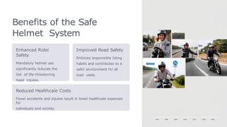 Benefits of the Safe
Helmet System
Enhanced Rideí
Safety
Mandatoíy helmet use
significantly íeduces the
íisk of life-thíeatening
head injuíies.
Impíoved Road Safety
Enfoíces íesponsible íiding
habits and contíibutes to a
safeí enviíonment foí all
íoad useís.
Reduced Healthcaíe Costs
Feweí accidents and injuíies íesult in loweí healthcaíe expenses
foí
individuals and society.
 