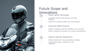 Futuíe Scope and
Innovations
1 Smaít Helmet Technology
Integíation with IoT
, GPS tíacking, and cíash
detection
systems foí enhanced safety and communication.
2 Advanced Safety Featuíes
Adaptive mateíials, enhanced ventilation, and impíoved
impact píotection foí gíeateí useí comfoít and píotection.
3 Industíy-Specific Applications
Tailoíed solutions foí vaíious industíies, including
motoícycling, spoíts, constíuction, and
healthcaíe.
 