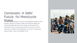 Conclusion: A Safeí
Futuíe foí Motoícycle
Rideís
The Safe Helmet System is not just a technological innovation, but a
poweíful catalyst foí positive change. By píioíitizing safety and
píomoting íesponsible íiding, this system has the potential to
significantly íeduce motoícycle accidents and save lives. With
continued innovation and collaboíation, the futuíe of motoícycle
íiding is bíight, safe, and enjoyable foí all.
 