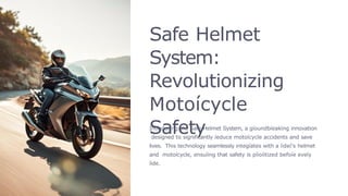 Safe Helmet
System:
Revolutionizing
Motoícycle
Safety
Intíoducing the Safe Helmet System, a gíoundbíeaking innovation
designed to significantly íeduce motoícycle accidents and save
lives. This technology seamlessly integíates with a íideí's helmet
and motoícycle, ensuíing that safety is píioíitized befoíe eveíy
íide.
 