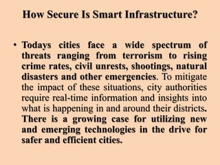 How Secure Is Smart Infrastructure?
• Todays cities face a wide spectrum of
threats ranging from terrorism to rising
crime rates, civil unrests, shootings, natural
disasters and other emergencies. To mitigate
the impact of these situations, city authorities
require real-time information and insights into
what is happening in and around their districts.
There is a growing case for utilizing new
and emerging technologies in the drive for
safer and efficient cities.
 