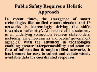 Public Safety Requires a Holistic
Approach
In recent times, the emergence of smart
technologies like unified communication and IP
networks is increasingly driving the shifts
towards a ‘safer city’. At the core of this safer city
is an underlyng connection between stakeholders,
including law enforcements and public/ government
agencies. With the advances in technologies
enabling greater interpermeability and seamless
flow of information through unified networks, it
has become far easy to collect and collate widely
available data for coordinated responses.
 