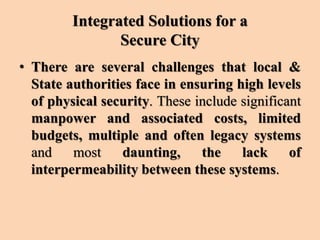 Integrated Solutions for a
Secure City
• There are several challenges that local &
State authorities face in ensuring high levels
of physical security. These include significant
manpower and associated costs, limited
budgets, multiple and often legacy systems
and most daunting, the lack of
interpermeability between these systems.
 