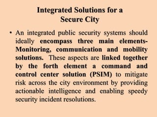 Integrated Solutions for a
Secure City
• An integrated public security systems should
ideally encompass three main elements-
Monitoring, communication and mobility
solutions. These aspects are linked together
by the forth element a command and
control center solution (PSIM) to mitigate
risk across the city environment by providing
actionable intelligence and enabling speedy
security incident resolutions.
 