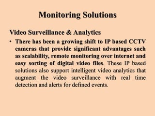 Monitoring Solutions
Video Surveillance & Analytics
• There has been a growing shift to IP based CCTV
cameras that provide significant advantages such
as scalability, remote monitoring over internet and
easy sorting of digital video files. These IP based
solutions also support intelligent video analytics that
augment the video surveillance with real time
detection and alerts for defined events.
 
