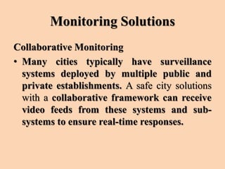 Monitoring Solutions
Collaborative Monitoring
• Many cities typically have surveillance
systems deployed by multiple public and
private establishments. A safe city solutions
with a collaborative framework can receive
video feeds from these systems and sub-
systems to ensure real-time responses.
 