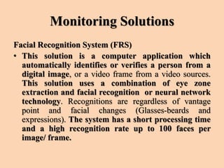 Monitoring Solutions
Facial Recognition System (FRS)
• This solution is a computer application which
automatically identifies or verifies a person from a
digital image, or a video frame from a video sources.
This solution uses a combination of eye zone
extraction and facial recognition or neural network
technology. Recognitions are regardless of vantage
point and facial changes (Glasses-beards and
expressions). The system has a short processing time
and a high recognition rate up to 100 faces per
image/ frame.
 