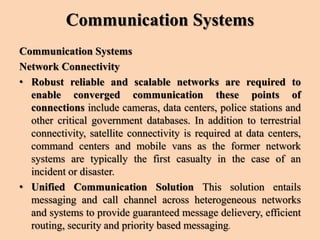 Communication Systems
Communication Systems
Network Connectivity
• Robust reliable and scalable networks are required to
enable converged communication these points of
connections include cameras, data centers, police stations and
other critical government databases. In addition to terrestrial
connectivity, satellite connectivity is required at data centers,
command centers and mobile vans as the former network
systems are typically the first casualty in the case of an
incident or disaster.
• Unified Communication Solution This solution entails
messaging and call channel across heterogeneous networks
and systems to provide guaranteed message delievery, efficient
routing, security and priority based messaging.
 