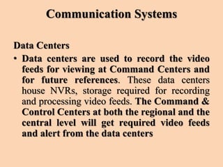 Communication Systems
Data Centers
• Data centers are used to record the video
feeds for viewing at Command Centers and
for future references. These data centers
house NVRs, storage required for recording
and processing video feeds. The Command &
Control Centers at both the regional and the
central level will get required video feeds
and alert from the data centers
 