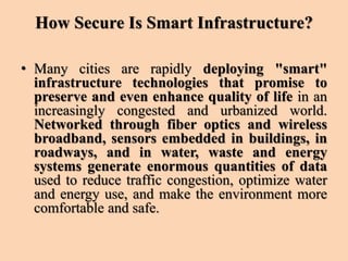 How Secure Is Smart Infrastructure?
• Many cities are rapidly deploying "smart"
infrastructure technologies that promise to
preserve and even enhance quality of life in an
increasingly congested and urbanized world.
Networked through fiber optics and wireless
broadband, sensors embedded in buildings, in
roadways, and in water, waste and energy
systems generate enormous quantities of data
used to reduce traffic congestion, optimize water
and energy use, and make the environment more
comfortable and safe.
 