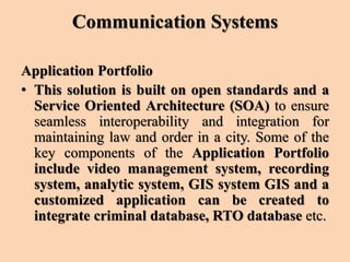 Communication Systems
Application Portfolio
• This solution is built on open standards and a
Service Oriented Architecture (SOA) to ensure
seamless interoperability and integration for
maintaining law and order in a city. Some of the
key components of the Application Portfolio
include video management system, recording
system, analytic system, GIS system GIS and a
customized application can be created to
integrate criminal database, RTO database etc.
 