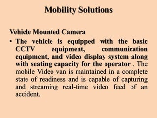 Mobility Solutions
Vehicle Mounted Camera
• The vehicle is equipped with the basic
CCTV equipment, communication
equipment, and video display system along
with seating capacity for the operator . The
mobile Video van is maintained in a complete
state of readiness and is capable of capturing
and streaming real-time video feed of an
accident.
 