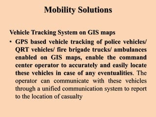 Mobility Solutions
Vehicle Tracking System on GIS maps
• GPS based vehicle tracking of police vehicles/
QRT vehicles/ fire brigade trucks/ ambulances
enabled on GIS maps, enable the command
center operator to accurately and easily locate
these vehicles in case of any eventualities. The
operator can communicate with these vehicles
through a unified communication system to report
to the location of casualty
 