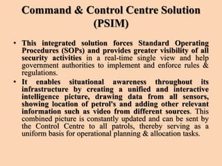 Command & Control Centre Solution
(PSIM)
• This integrated solution forces Standard Operating
Procedures (SOPs) and provides greater visibility of all
security activities in a real-time single view and help
government authorities to implement and enforce rules &
regulations.
• It enables situational awareness throughout its
infrastructure by creating a unified and interactive
intelligence picture, drawing data from all sensors,
showing location of petrol's and adding other relevant
information such as video from different sources. This
combined picture is constantly updated and can be sent by
the Control Centre to all patrols, thereby serving as a
uniform basis for operational planning & allocation tasks.
 