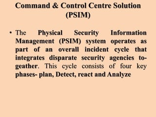 Command & Control Centre Solution
(PSIM)
• The Physical Security Information
Management (PSIM) system operates as
part of an overall incident cycle that
integrates disparate security agencies to-
geather. This cycle consists of four key
phases- plan, Detect, react and Analyze
 