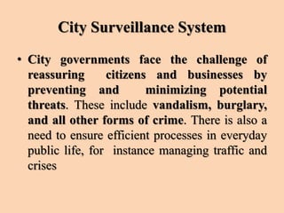 City Surveillance System
• City governments face the challenge of
reassuring citizens and businesses by
preventing and minimizing potential
threats. These include vandalism, burglary,
and all other forms of crime. There is also a
need to ensure efficient processes in everyday
public life, for instance managing traffic and
crises
 