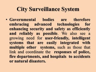 City Surveillance System
• Governmental bodies are therefore
embracing advanced technologies for
enhancing security and safety as efficiently
and reliably as possible. We also see a
growing need for user-friendly, intelligent
systems that are easily integrated with
multiple other systems, such as those that
link and coordinate the responses of police,
fire departments, and hospitals to accidents
or natural disasters.
 
